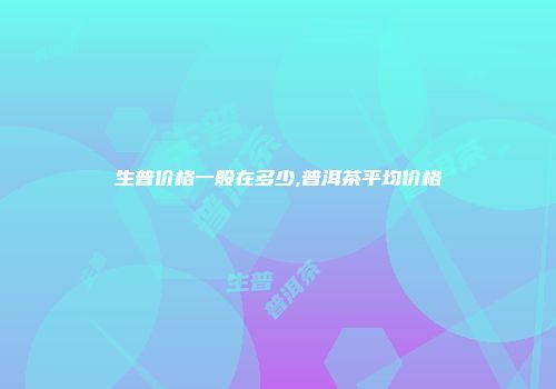 生普价格一般在多少,普洱茶平均价格