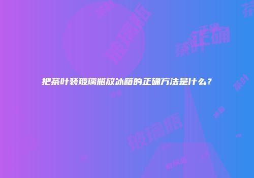 把茶叶装玻璃瓶放冰箱的正确方法是什么？