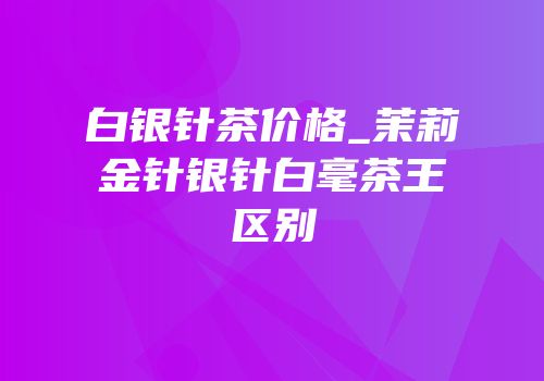 白银针茶价格_茉莉金针银针白毫茶王区别