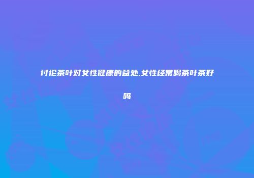 讨论茶叶对女性健康的益处,女性经常喝茶叶茶好吗