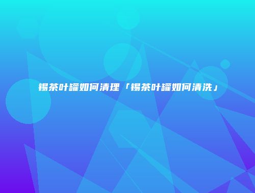 锡茶叶罐如何清理「锡茶叶罐如何清洗」