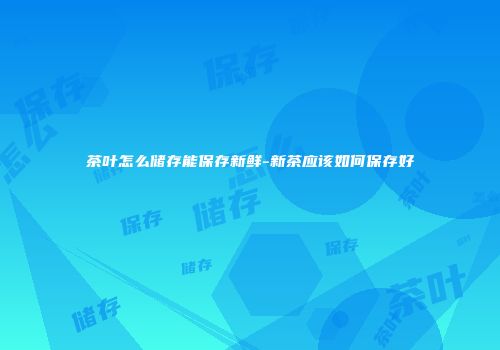 茶叶怎么储存能保存新鲜-新茶应该如何保存好