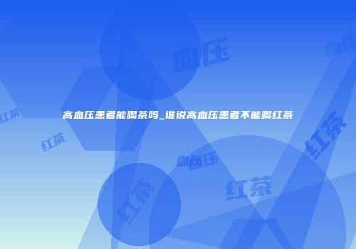 高血压患者能喝茶吗_谁说高血压患者不能喝红茶