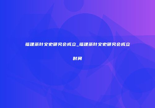 福建茶叶文史研究会成立_福建茶叶文史研究会成立时间