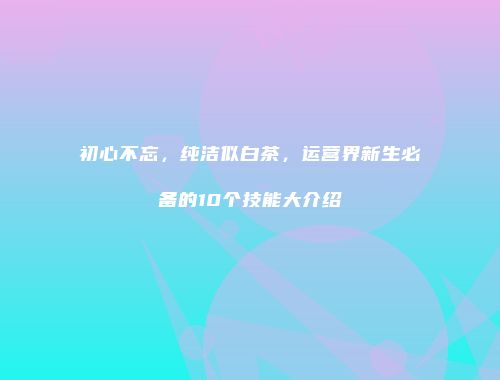 初心不忘，纯洁似白茶，运营界新生必备的10个技能大介绍