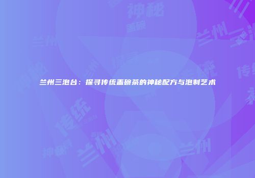 兰州三泡台：探寻传统盖碗茶的神秘配方与泡制艺术