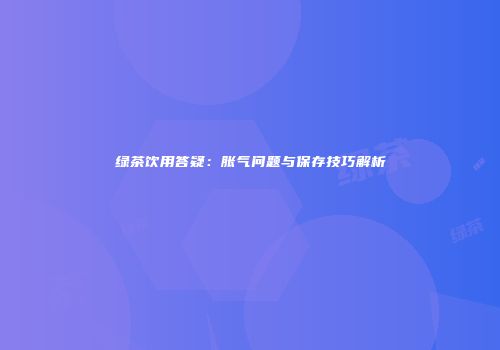 绿茶饮用答疑：胀气问题与保存技巧解析