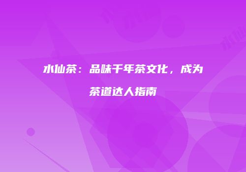 水仙茶：品味千年茶文化，成为茶道达人指南