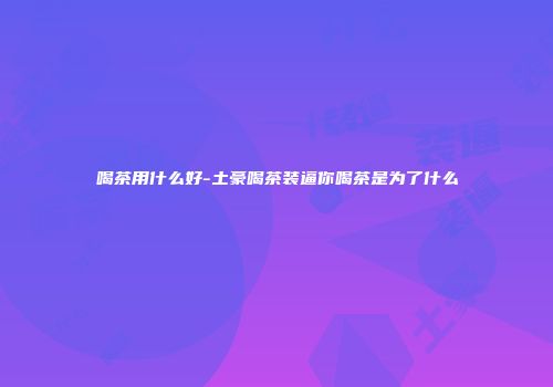 喝茶用什么好-土豪喝茶装逼你喝茶是为了什么