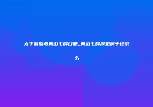 太平猴魁与黄山毛峰口感_黄山毛峰猴魁属于绿茶么