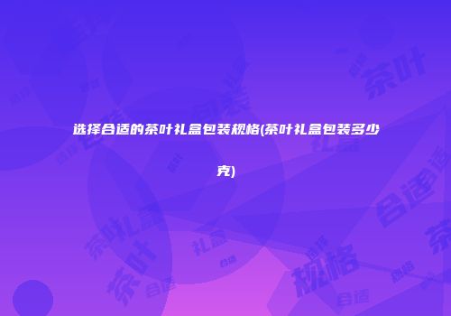 选择合适的茶叶礼盒包装规格(茶叶礼盒包装多少克)