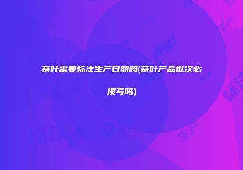 茶叶需要标注生产日期吗(茶叶产品批次必须写吗)