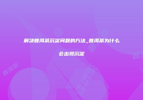 解决普洱茶沉淀问题的方法_普洱茶为什么会出现沉淀