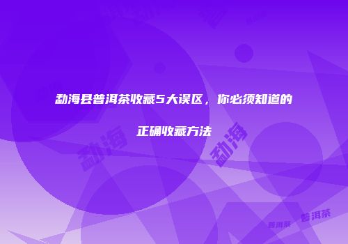 勐海县普洱茶收藏5大误区，你必须知道的正确收藏方法