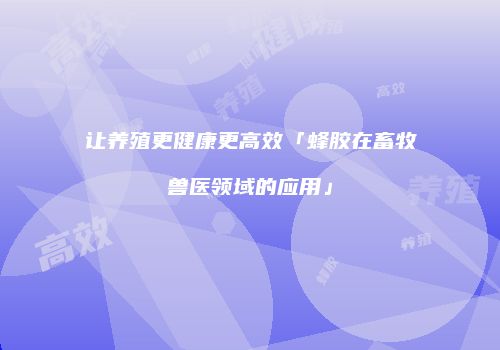 让养殖更健康更高效「蜂胶在畜牧兽医领域的应用」