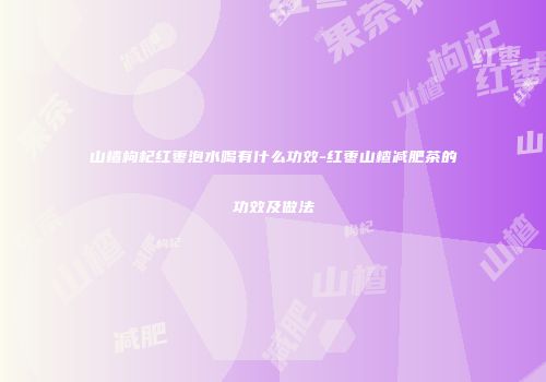 山楂枸杞红枣泡水喝有什么功效-红枣山楂减肥茶的功效及做法