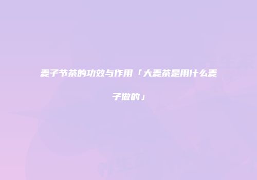 麦子节茶的功效与作用「大麦茶是用什么麦子做的」