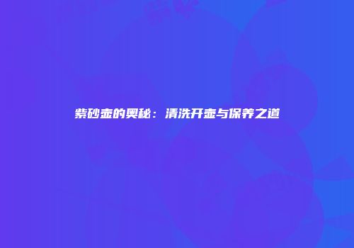 紫砂壶的奥秘：清洗开壶与保养之道