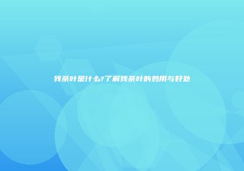 残茶叶是什么?了解残茶叶的妙用与好处