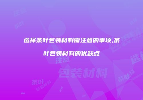 选择茶叶包装材料需注意的事项,茶叶包装材料的优缺点