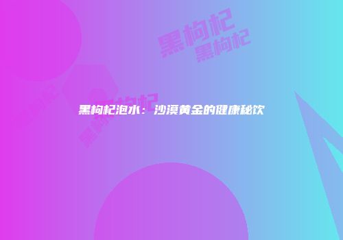 黑枸杞泡水：沙漠黄金的健康秘饮