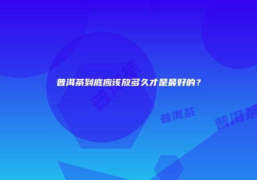 普洱茶到底应该放多久才是最好的？