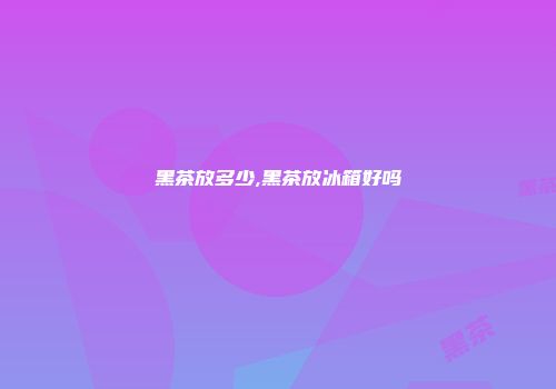 黑茶放多少,黑茶放冰箱好吗