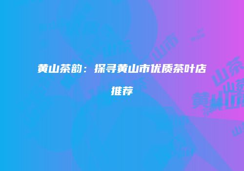 黄山茶韵：探寻黄山市优质茶叶店推荐