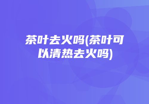 茶叶去火吗(茶叶可以清热去火吗)