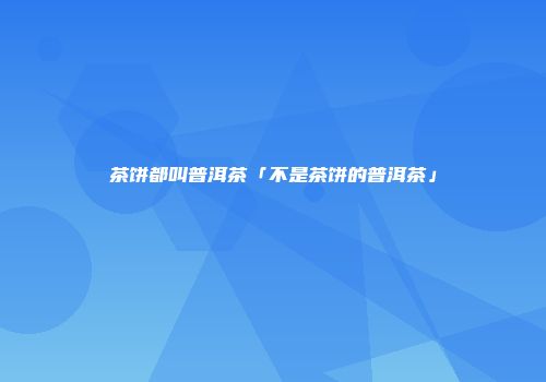 茶饼都叫普洱茶「不是茶饼的普洱茶」
