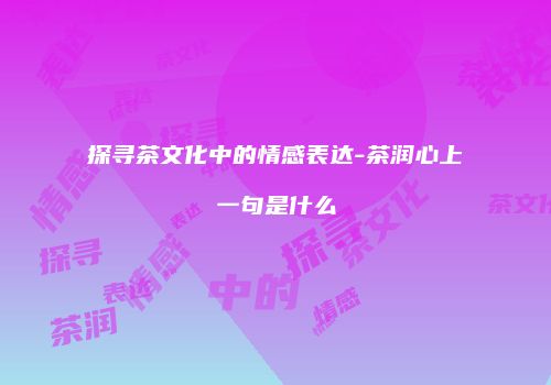 探寻茶文化中的情感表达-茶润心上一句是什么