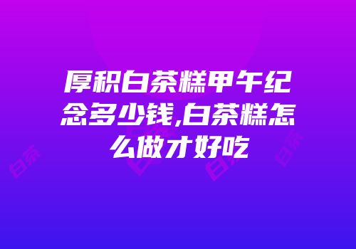 厚积白茶糕甲午纪念多少钱,白茶糕怎么做才好吃