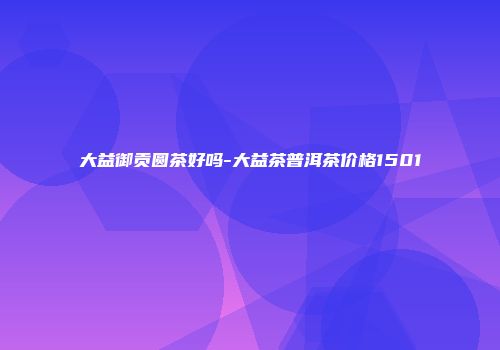 大益御贡圆茶好吗-大益茶普洱茶价格1501