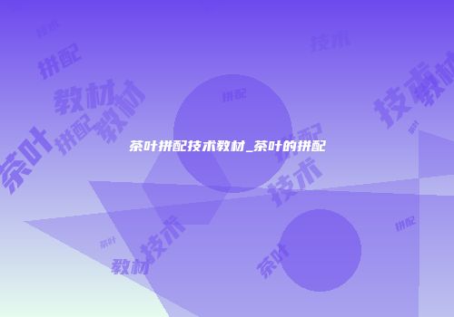 茶叶拼配技术教材_茶叶的拼配
