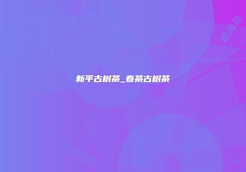 新平古树茶_春茶古树茶
