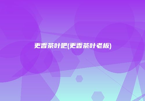 更香茶叶吧(更香茶叶老板)