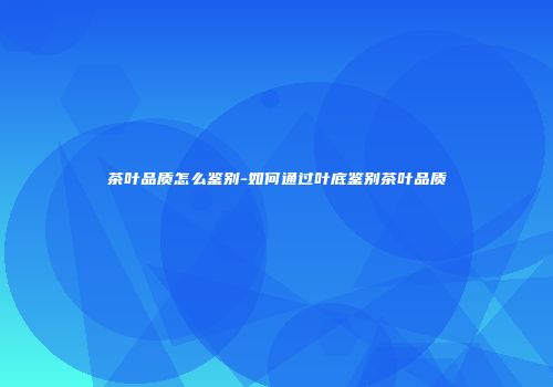 茶叶品质怎么鉴别-如何通过叶底鉴别茶叶品质