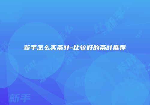 新手怎么买茶叶-比较好的茶叶推荐