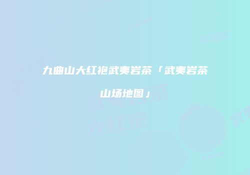 九曲山大红袍武夷岩茶「武夷岩茶山场地图」