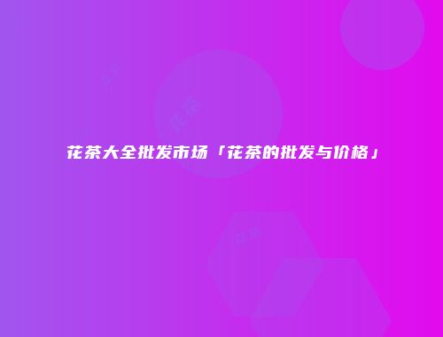 花茶大全批发市场「花茶的批发与价格」