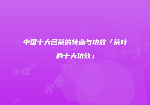 中国十大名茶的特点与功效「茶叶的十大功效」