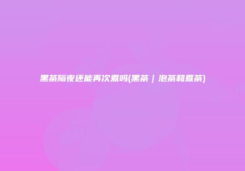 黑茶隔夜还能再次煮吗(黑茶｜泡茶和煮茶)