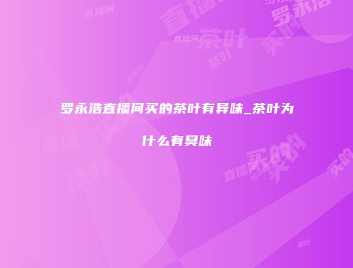 罗永浩直播间买的茶叶有异味_茶叶为什么有臭味