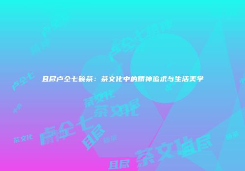 且尽卢仝七碗茶：茶文化中的精神追求与生活美学