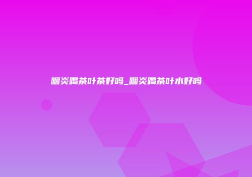 咽炎喝茶叶茶好吗_咽炎喝茶叶水好吗