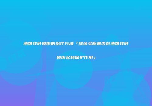 酒精性肝损伤的治疗方法「绿茶多酚是否对酒精性肝损伤起到保护作用」