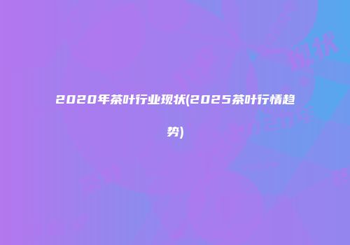 2020年茶叶行业现状(2025茶叶行情趋势)