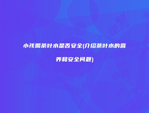 小孩喝茶叶水是否安全(介绍茶叶水的营养和安全问题)