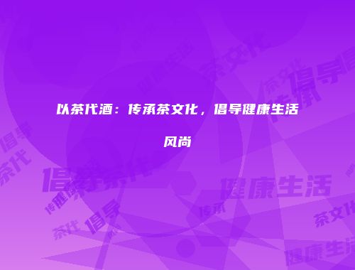 以茶代酒：传承茶文化，倡导健康生活风尚