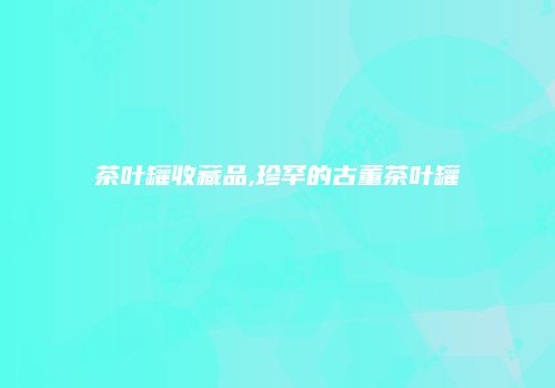 茶叶罐收藏品,珍罕的古董茶叶罐
